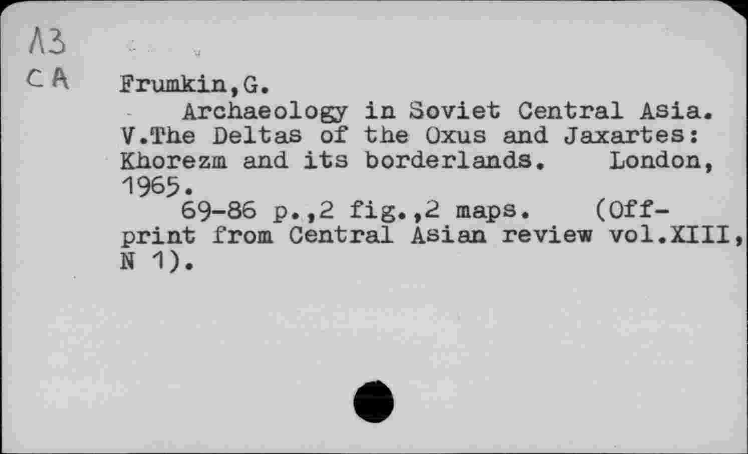 ﻿Ad .
Frumkin, G.
Archaeology in Soviet Central Asia. V.The Deltas of the Oxus and Jaxartes: Khorezm and its borderlands. London, 1965.
69-86 p.,2 fig.,2 maps. (Offprint from Central Asian review vol.XIII N 1).